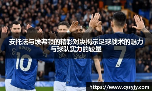 安托法与埃弗顿的精彩对决揭示足球战术的魅力与球队实力的较量