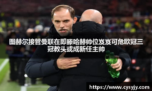 图赫尔接管曼联在即滕哈赫帅位岌岌可危欧冠三冠教头或成新任主帅