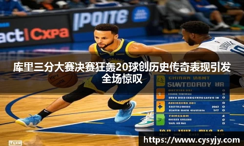 库里三分大赛决赛狂轰20球创历史传奇表现引发全场惊叹